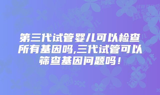 第三代试管婴儿可以检查所有基因吗,三代试管可以筛查基因问题吗！