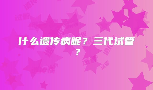 什么遗传病呢？三代试管？
