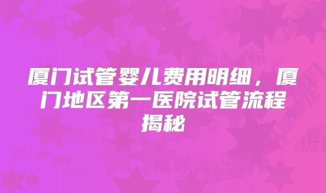 厦门试管婴儿费用明细，厦门地区第一医院试管流程揭秘