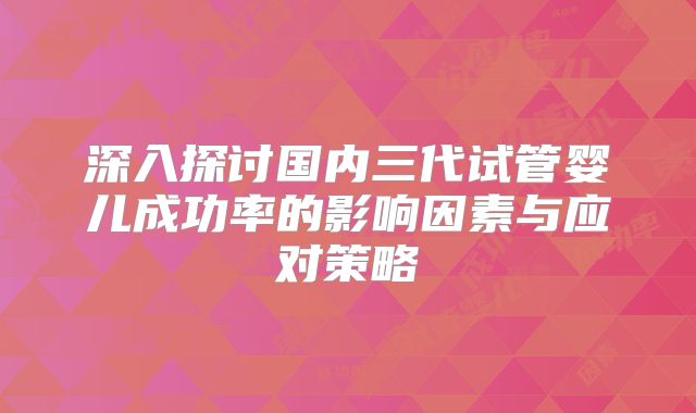 深入探讨国内三代试管婴儿成功率的影响因素与应对策略