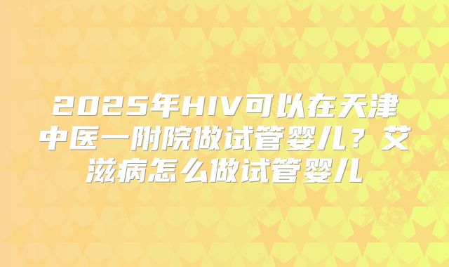 2025年HIV可以在天津中医一附院做试管婴儿?艾滋病怎么做试管婴儿