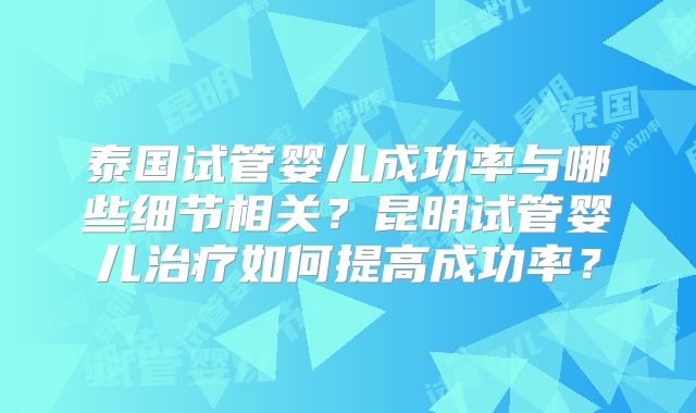 泰国试管婴儿成功率与哪些细节相关？昆明试管婴儿治疗如何提高成功率？