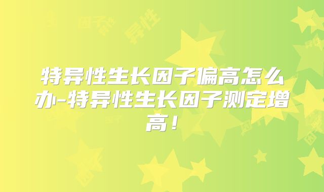 特异性生长因子偏高怎么办-特异性生长因子测定增高！