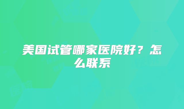 美国试管哪家医院好?怎么联系