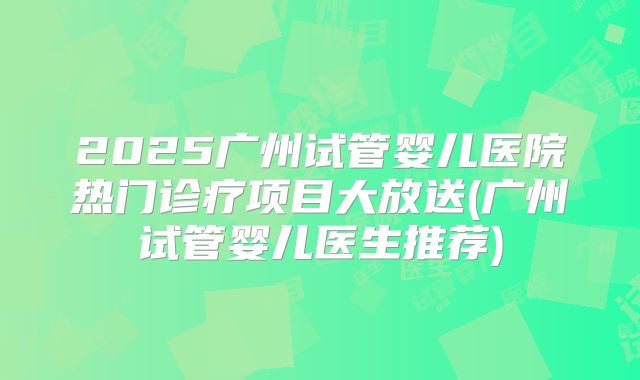 2025广州试管婴儿医院热门诊疗项目大放送(广州试管婴儿医生推荐)