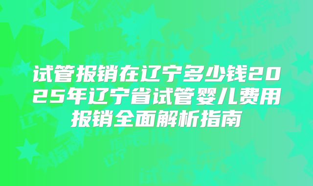 试管报销在辽宁多少钱2025年辽宁省试管婴儿费用报销全面解析指南
