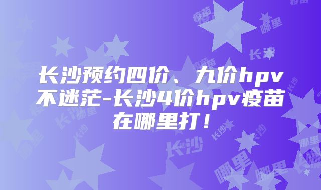 长沙预约四价、九价hpv不迷茫-长沙4价hpv疫苗在哪里打!