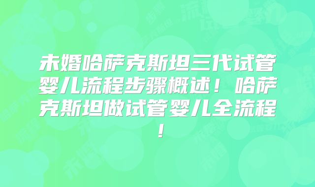 未婚哈萨克斯坦三代试管婴儿流程步骤概述！哈萨克斯坦做试管婴儿全流程！
