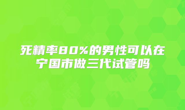 死精率80%的男性可以在宁国市做三代试管吗
