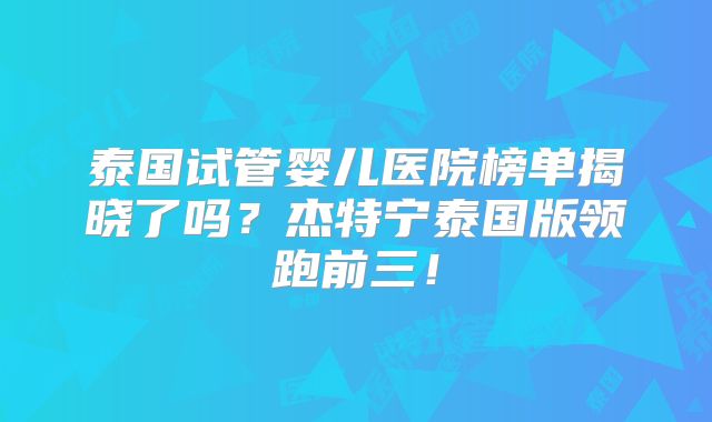 泰国试管婴儿医院榜单揭晓了吗？杰特宁泰国版领跑前三！