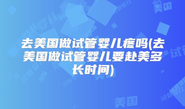 去美国做试管婴儿疼吗(去美国做试管婴儿要赴美多长时间)