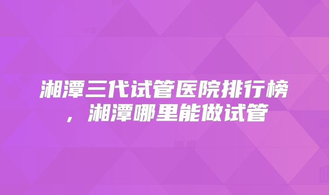 湘潭三代试管医院排行榜,湘潭哪里能做试管