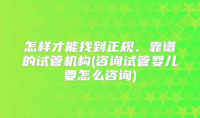 怎样才能找到正规、靠谱的试管机构(咨询试管婴儿要怎么咨询)