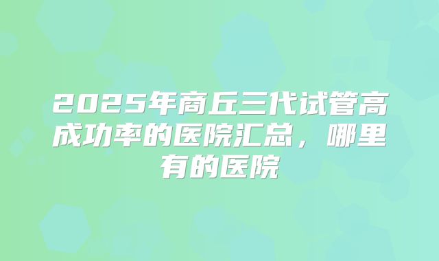 2025年商丘三代试管高成功率的医院汇总，哪里有的医院