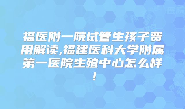 福医附一院试管生孩子费用解读,福建医科大学附属第一医院生殖中心怎么样！