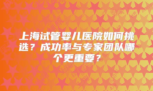 上海试管婴儿医院如何挑选?成功率与专家团队哪个更重要?