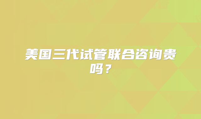 美国三代试管联合咨询贵吗？