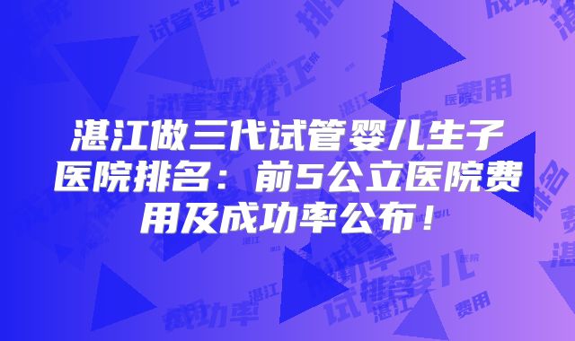 湛江做三代试管婴儿生子医院排名：前5公立医院费用及成功率公布！
