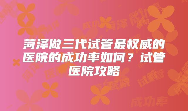 菏泽做三代试管最权威的医院的成功率如何？试管医院攻略