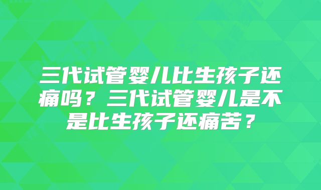 三代试管婴儿比生孩子还痛吗?三代试管婴儿是不是比生孩子还痛苦?