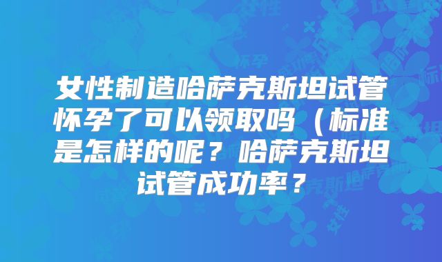 女性制造哈萨克斯坦试管怀孕了可以领取吗（标准是怎样的呢？哈萨克斯坦试管成功率？