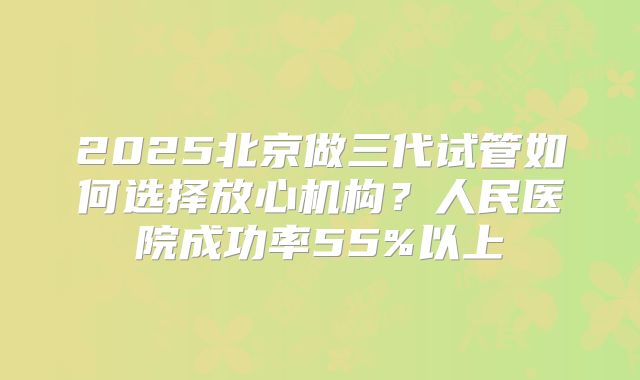 2025北京做三代试管如何选择放心机构？人民医院成功率55%以上
