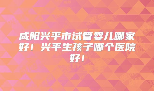 咸阳兴平市试管婴儿哪家好!兴平生孩子哪个医院好!