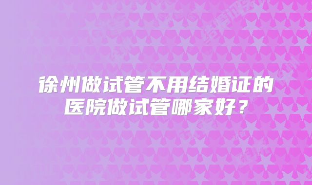 徐州做试管不用结婚证的医院做试管哪家好？