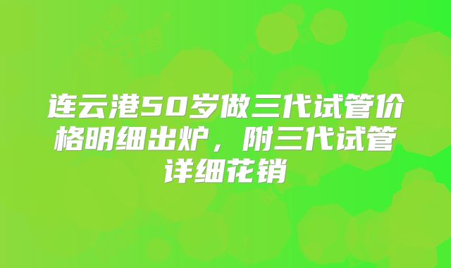 连云港50岁做三代试管价格明细出炉,附三代试管详细花销