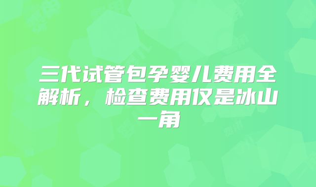 三代试管包孕婴儿费用全解析，检查费用仅是冰山一角