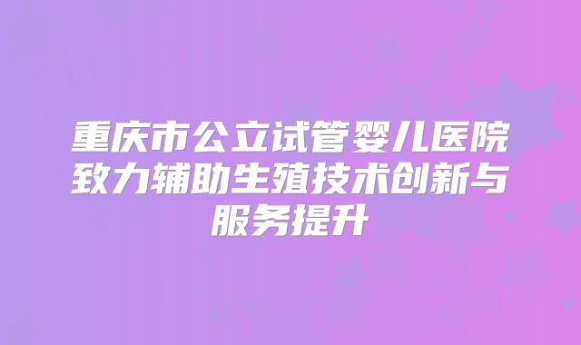 重庆市公立试管婴儿医院致力辅助生殖技术创新与服务提升