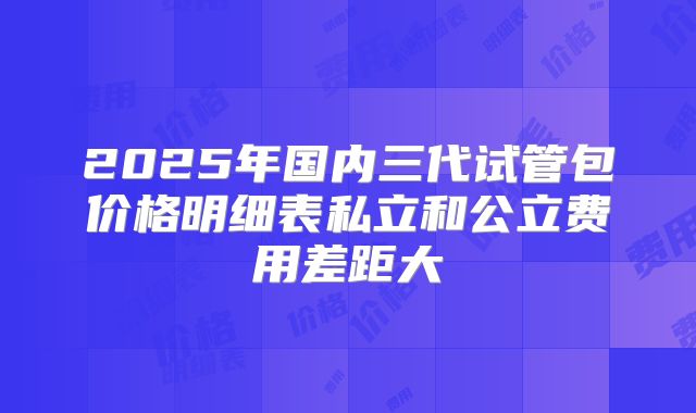 2025年国内三代试管包价格明细表私立和公立费用差距大