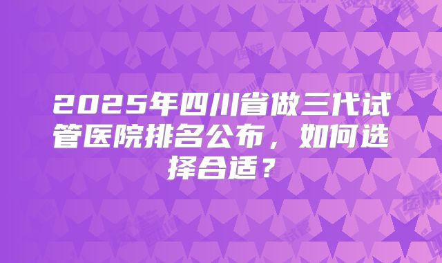 2025年四川省做三代试管医院排名公布，如何选择合适？