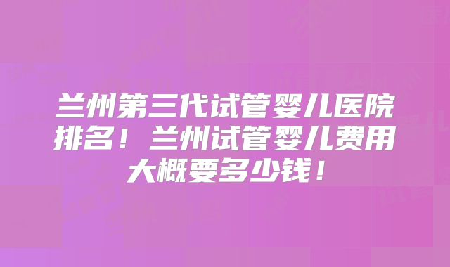 兰州第三代试管婴儿医院排名！兰州试管婴儿费用大概要多少钱！