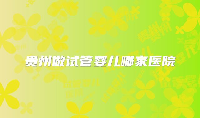 贵州做试管婴儿哪家医院