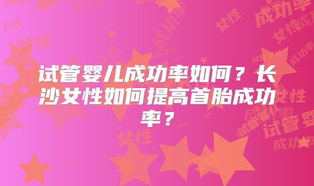 试管婴儿成功率如何？长沙女性如何提高首胎成功率？
