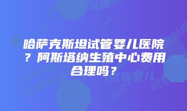 哈萨克斯坦试管婴儿医院？阿斯塔纳生殖中心费用合理吗？