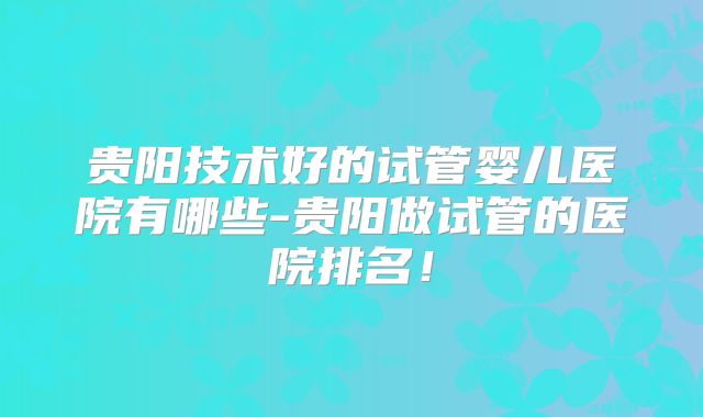 贵阳技术好的试管婴儿医院有哪些-贵阳做试管的医院排名！
