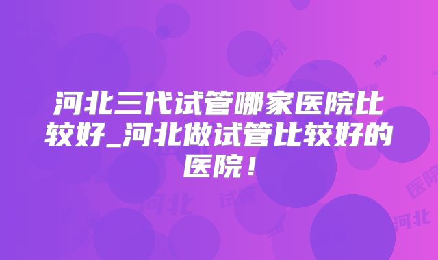 河北三代试管哪家医院比较好_河北做试管比较好的医院！