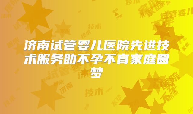 济南试管婴儿医院先进技术服务助不孕不育家庭圆梦