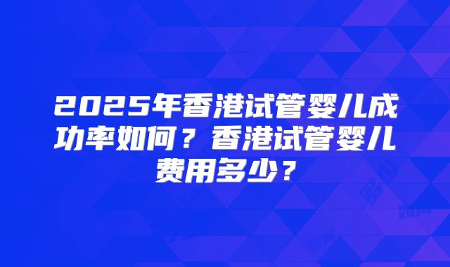 2025年香港试管婴儿成功率如何?香港试管婴儿费用多少?