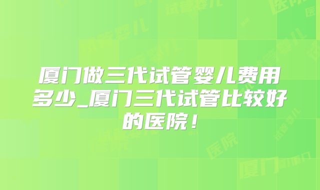 厦门做三代试管婴儿费用多少_厦门三代试管比较好的医院！