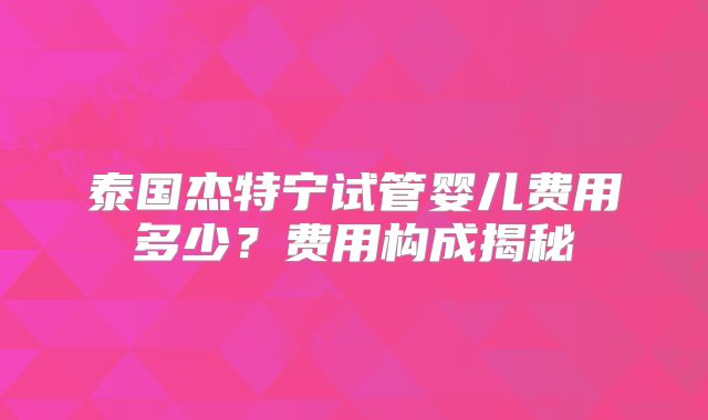 泰国杰特宁试管婴儿费用多少?费用构成揭秘