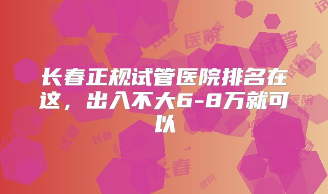 长春正规试管医院排名在这，出入不大6-8万就可以