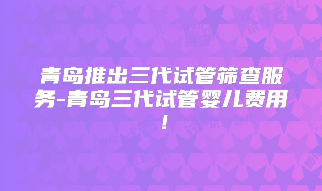 青岛推出三代试管筛查服务-青岛三代试管婴儿费用！