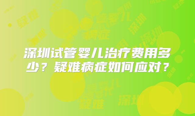 深圳试管婴儿治疗费用多少？疑难病症如何应对？
