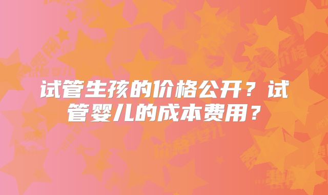 试管生孩的价格公开？试管婴儿的成本费用？