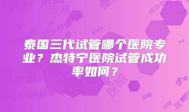 泰国三代试管哪个医院专业？杰特宁医院试管成功率如何？