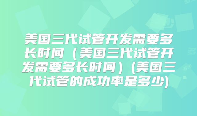 美国三代试管开发需要多长时间（美国三代试管开发需要多长时间）(美国三代试管的成功率是多少)