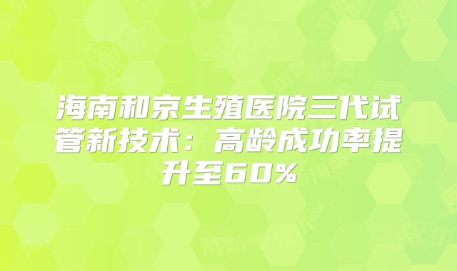 海南和京生殖医院三代试管新技术:高龄成功率提升至60%
